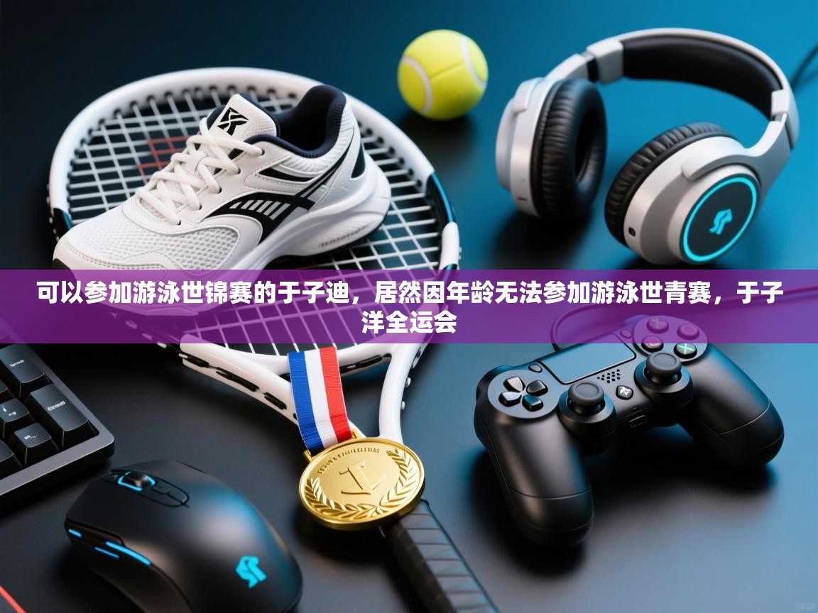 蓝鲸体育直播-可以参加游泳世锦赛的于子迪，居然因年龄无法参加游泳世青赛，于子洋全运会