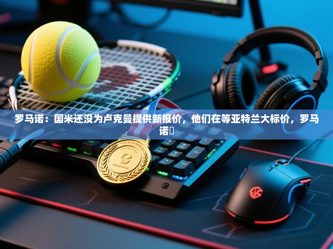 鲸蓝体育-罗马诺：国米还没为卢克曼提供新报价，他们在等亚特兰大标价，罗马诺鮈